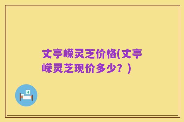 丈亭嵘灵芝价格(丈亭嵘灵芝现价多少？)