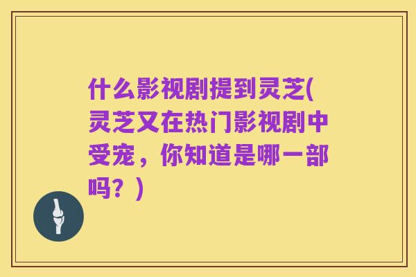 什么影视剧提到灵芝(灵芝又在热门影视剧中受宠,你知道是哪一部吗?)