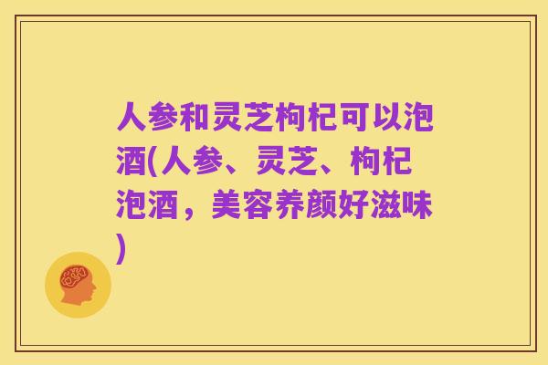 人参和灵芝枸杞可以泡酒(人参、灵芝、枸杞泡酒,美容养颜好滋味)
