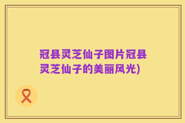 冠县灵芝仙子图片冠县灵芝仙子的美丽风光)