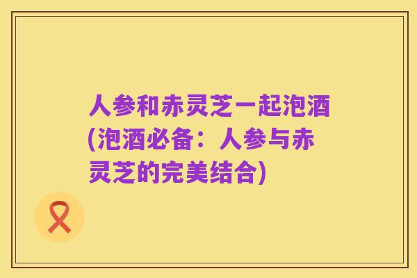 人参和赤灵芝一起泡酒(泡酒必备:人参与赤灵芝的完美结合)