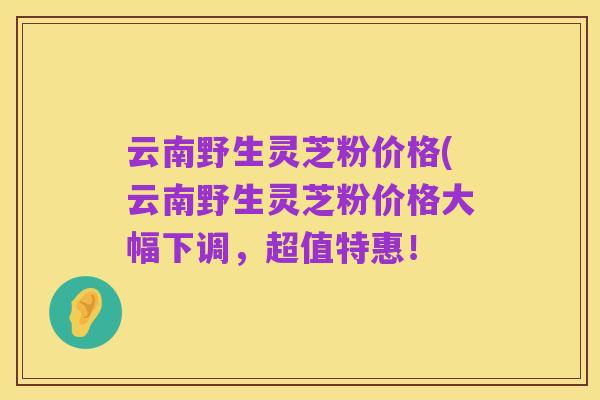 云南野生灵芝粉价格(云南野生灵芝粉价格大幅下调,超值特惠!