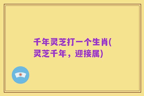 千年灵芝打一个生肖(灵芝千年,迎接属)