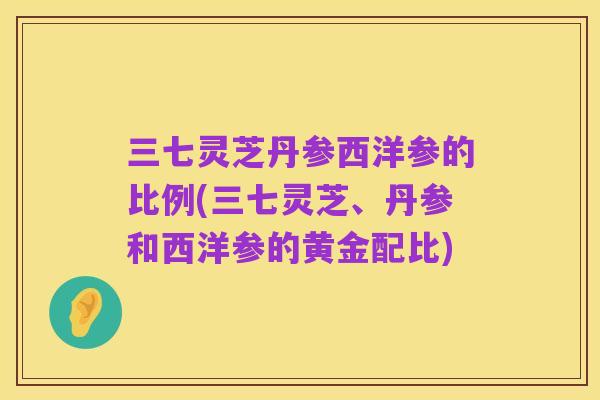 三七灵芝丹参西洋参的比例(三七灵芝、丹参和西洋参的黄金配比)