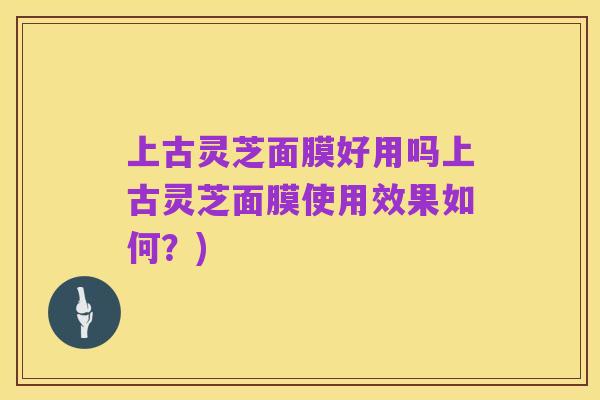 上古灵芝面膜好用吗上古灵芝面膜使用效果如何?)