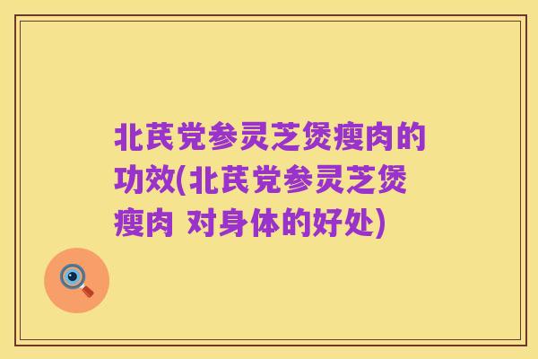 北芪党参灵芝煲瘦肉的功效(北芪党参灵芝煲瘦肉 对身体的好处)