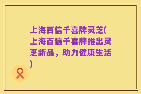 上海百信千喜牌灵芝(上海百信千喜牌推出灵芝新品,助力健康生活)
