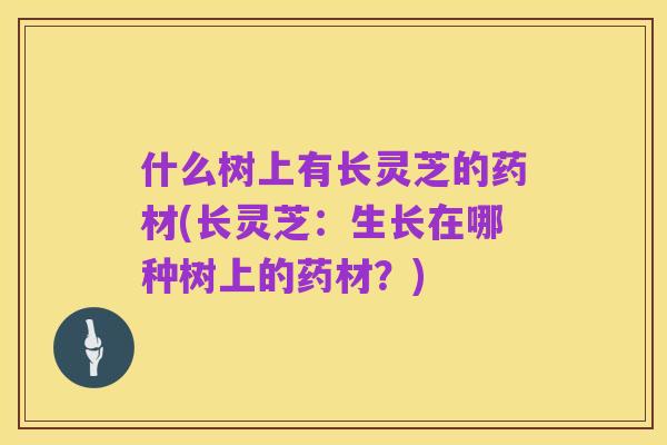 什么树上有长灵芝的药材(长灵芝:生长在哪种树上的药材?)