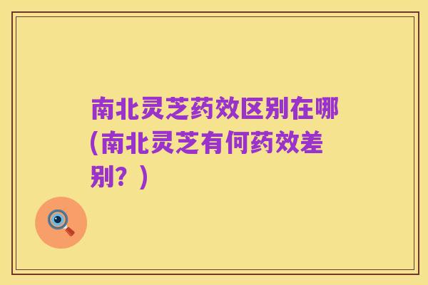 南北灵芝药效区别在哪(南北灵芝有何药效差别?)