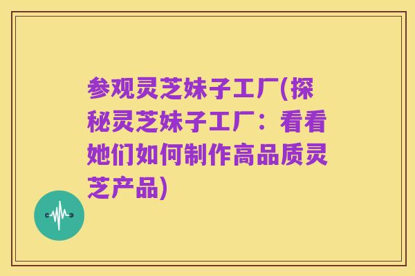 参观灵芝妹子工厂(探秘灵芝妹子工厂：看看她们如何制作高品质灵芝产品)