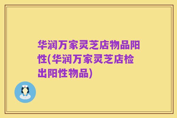华润万家灵芝店物品阳性(华润万家灵芝店检出阳性物品)