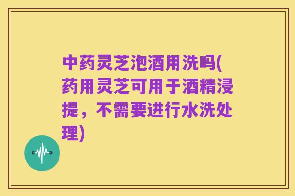 中药灵芝泡酒用洗吗(药用灵芝可用于酒精浸提，不需要进行水洗处理)
