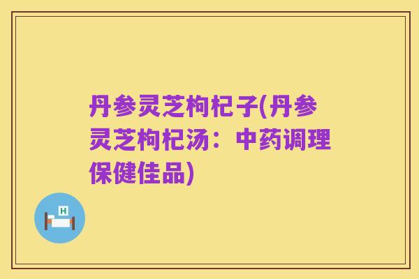 丹参灵芝枸杞子(丹参灵芝枸杞汤：中药调理保健佳品)