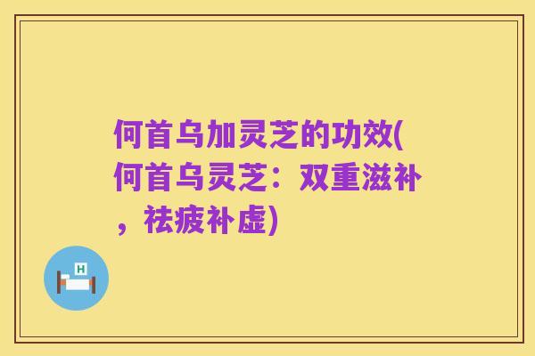 何首乌加灵芝的功效(何首乌灵芝:双重滋补,祛疲补虚)