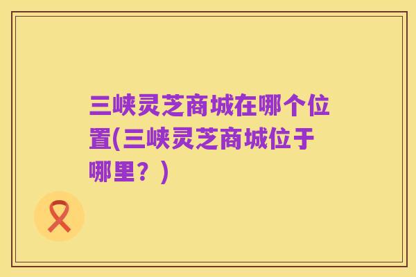 三峡灵芝商城在哪个位置(三峡灵芝商城位于哪里?)