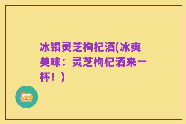 冰镇灵芝枸杞酒(冰爽美味：灵芝枸杞酒来一杯！)