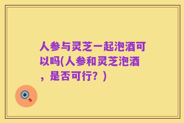 人参与灵芝一起泡酒可以吗(人参和灵芝泡酒,是否可行?)
