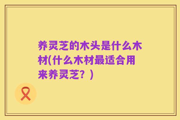 养灵芝的木头是什么木材(什么木材最适合用来养灵芝?)