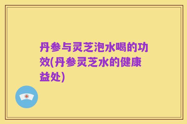 丹参与灵芝泡水喝的功效(丹参灵芝水的健康益处)