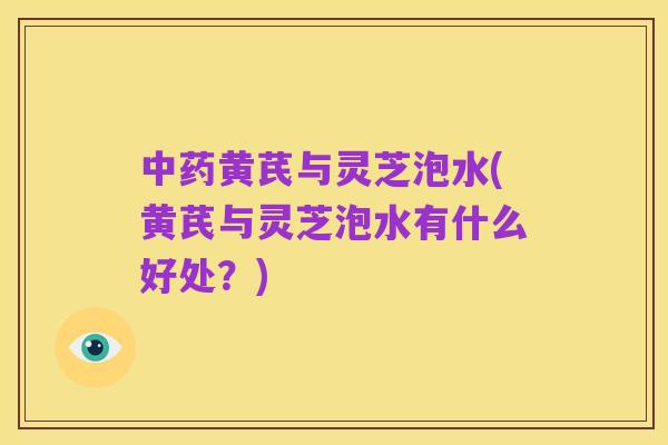 中药黄芪与灵芝泡水(黄芪与灵芝泡水有什么好处?)