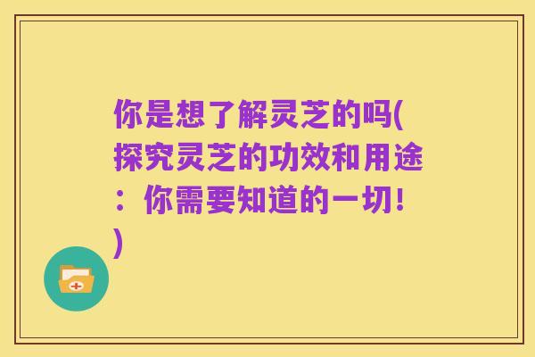 你是想了解灵芝的吗(探究灵芝的功效和用途：你需要知道的一切！)