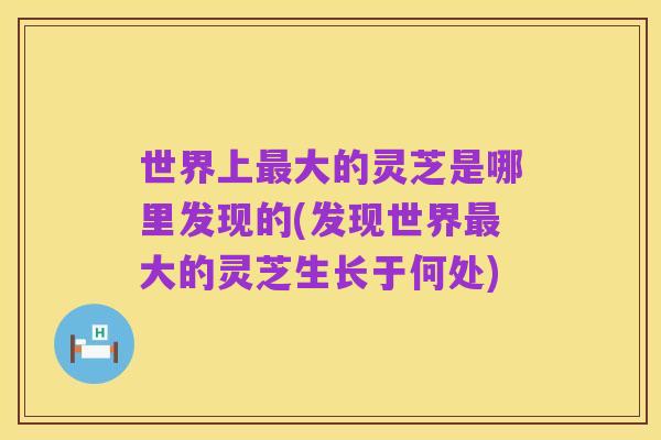 世界上最大的灵芝是哪里发现的(发现世界最大的灵芝生长于何处)