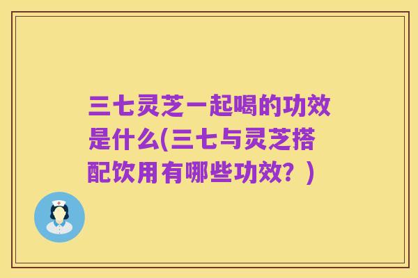 三七灵芝一起喝的功效是什么(三七与灵芝搭配饮用有哪些功效？)