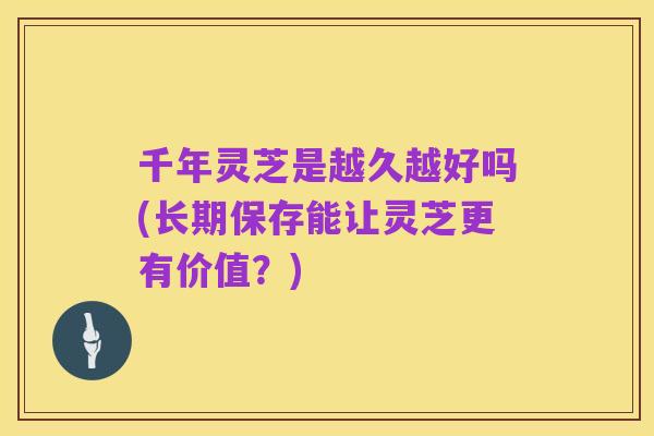 千年灵芝是越久越好吗(长期保存能让灵芝更有价值？)