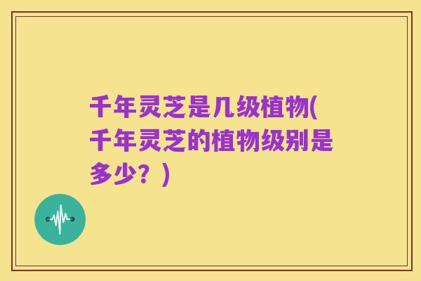 千年灵芝是几级植物(千年灵芝的植物级别是多少?)