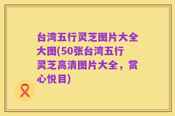 台湾五行灵芝图片大全大图(50张台湾五行灵芝高清图片大全，赏心悦目)