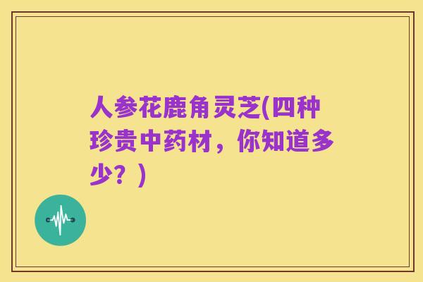 人参花鹿角灵芝(四种珍贵中药材，你知道多少？)