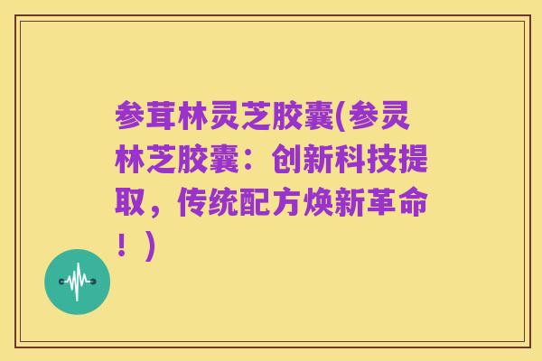 参茸林灵芝胶囊(参灵林芝胶囊：创新科技提取，传统配方焕新革命！)