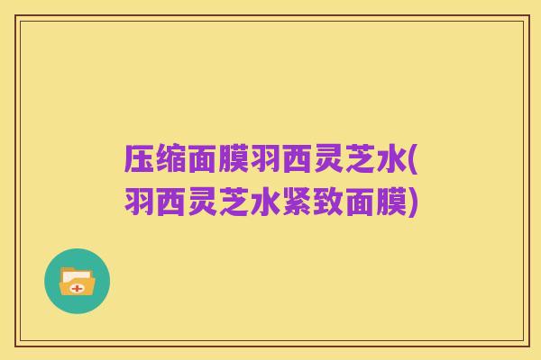 压缩面膜羽西灵芝水(羽西灵芝水紧致面膜)