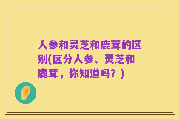 人参和灵芝和鹿茸的区别(区分人参、灵芝和鹿茸,你知道吗?)