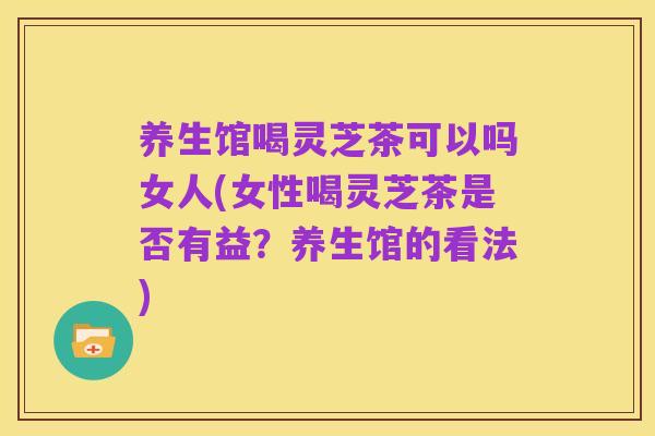 养生馆喝灵芝茶可以吗女人(女性喝灵芝茶是否有益？养生馆的看法)