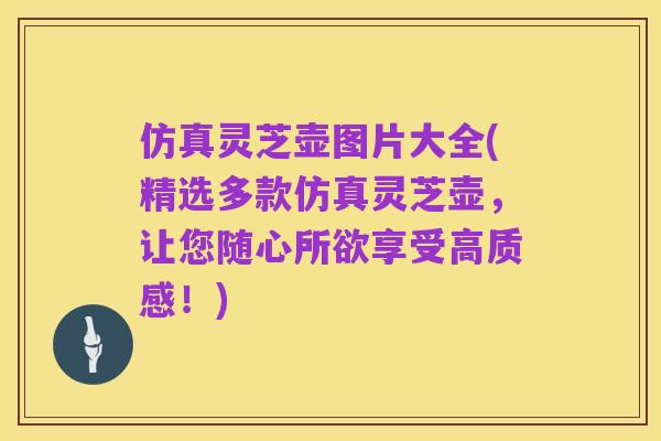 仿真灵芝壶图片大全(精选多款仿真灵芝壶,让您随心所欲享受高质感!)