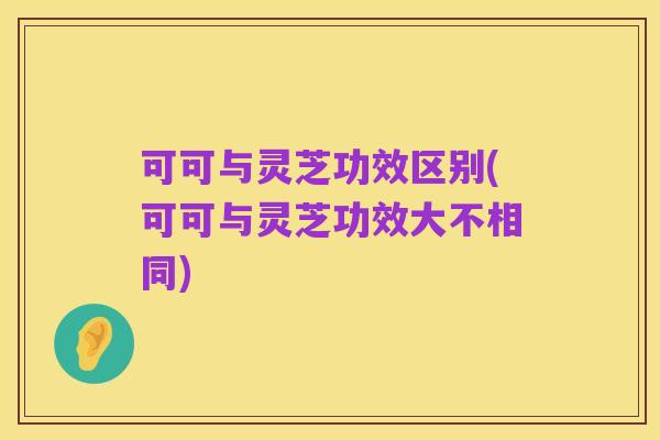 可可与灵芝功效区别(可可与灵芝功效大不相同)