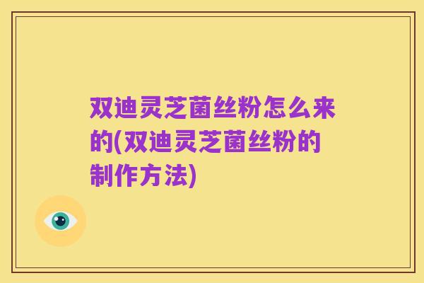 双迪灵芝菌丝粉怎么来的(双迪灵芝菌丝粉的制作方法)
