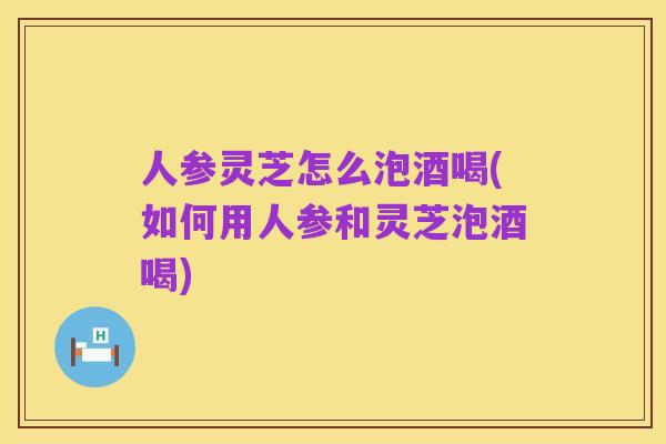 人参灵芝怎么泡酒喝(如何用人参和灵芝泡酒喝)