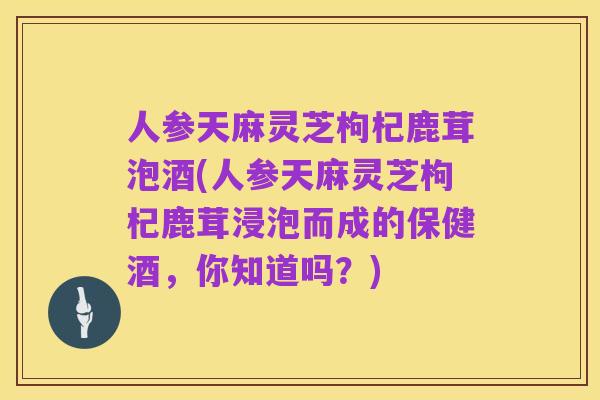人参天麻灵芝枸杞鹿茸泡酒(人参天麻灵芝枸杞鹿茸浸泡而成的保健酒,你知道吗?)