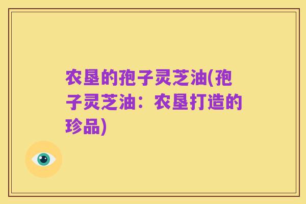 农垦的孢子灵芝油(孢子灵芝油:农垦打造的珍品)