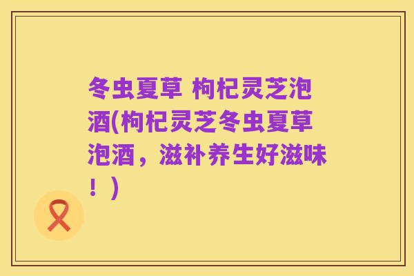 冬虫夏草 枸杞灵芝泡酒(枸杞灵芝冬虫夏草泡酒,滋补养生好滋味!)