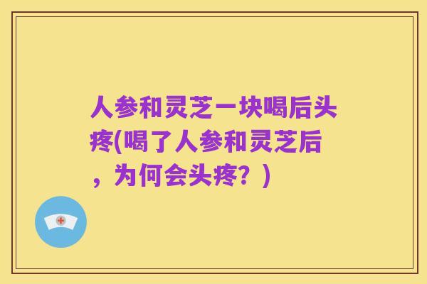 人参和灵芝一块喝后头疼(喝了人参和灵芝后,为何会头疼?)