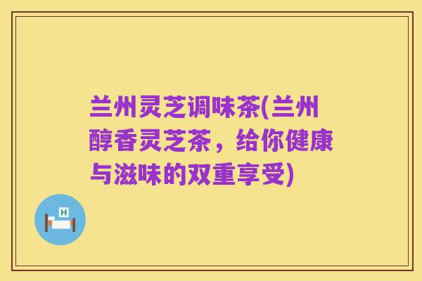 兰州灵芝调味茶(兰州醇香灵芝茶，给你健康与滋味的双重享受)