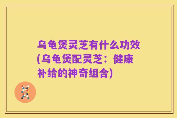 乌龟煲灵芝有什么功效(乌龟煲配灵芝:健康补给的神奇组合)