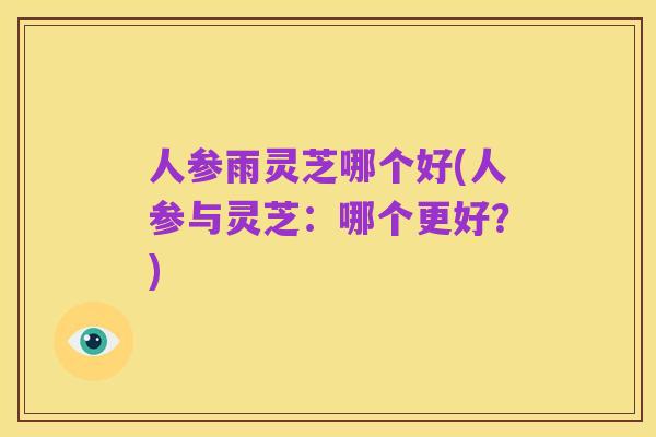 人参雨灵芝哪个好(人参与灵芝：哪个更好？)