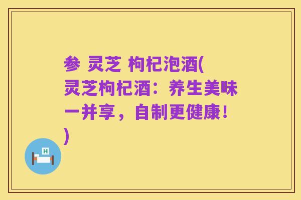 参 灵芝 枸杞泡酒(灵芝枸杞酒：养生美味一并享，自制更健康！)