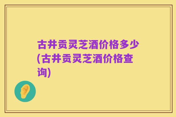 古井贡灵芝酒价格多少(古井贡灵芝酒价格查询)
