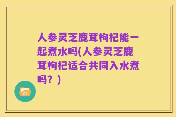 人参灵芝鹿茸枸杞能一起煮水吗(人参灵芝鹿茸枸杞适合共同入水煮吗?)