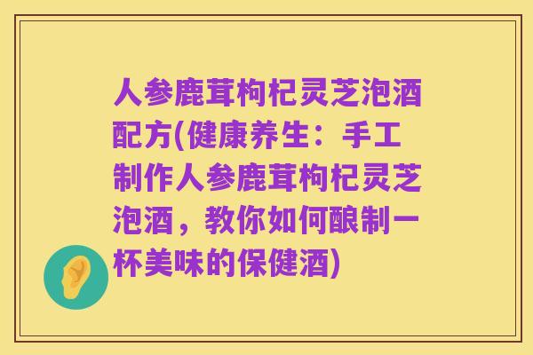 人参鹿茸枸杞灵芝泡酒配方(健康养生：手工制作人参鹿茸枸杞灵芝泡酒，教你如何酿制一杯美味的保健酒)